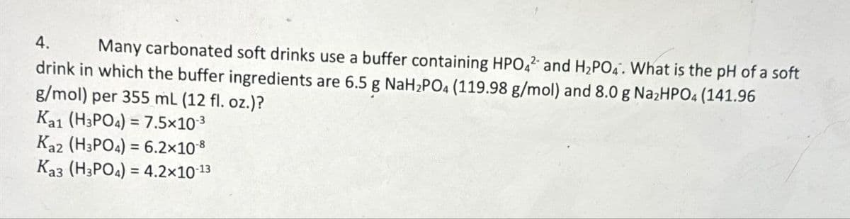 4.
Many carbonated soft drinks use a buffer containing HPO42 and H2PO4. What is the pH of a soft
drink in which the buffer ingredients are 6.5 g NaH2PO4 (119.98 g/mol) and 8.0 g Na2HPO4 (141.96
g/mol) per 355 mL (12 fl. oz.)?
Ka1 (H3PO4)=7.5×10-3
Kaz (H3PO4)=6.2×10-8
Ka3 (H3PO4)=4.2×10-13