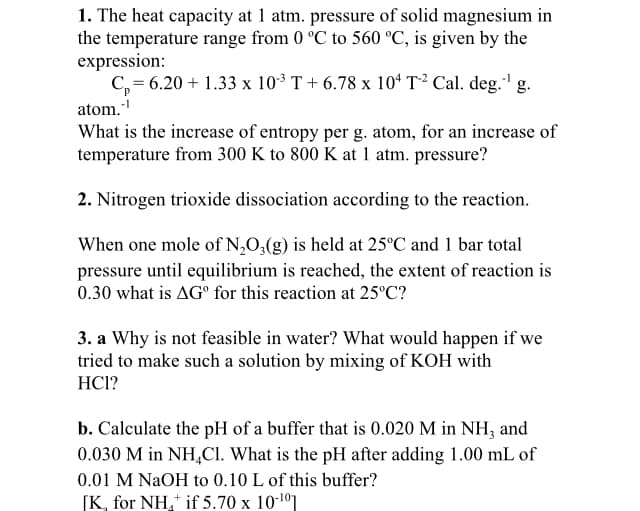 1. The heat capacity at 1 atm. pressure of solid magnesium in
the temperature range from 0 °C to 560 °C, is given by the
expression:
C, = 6.20 + 1.33 x 103 T+ 6.78 x 10* T² Cal. deg." g.
atom.
What is the increase of entropy per g. atom, for an increase of
temperature from 300 K to 800 K at 1 atm. pressure?
