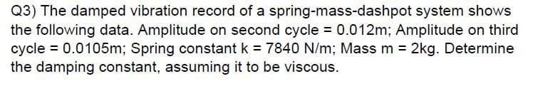 Q3) The damped vibration record of a spring-mass-dashpot system shows
the following data. Amplitude on second cycle = 0.012m; Amplitude on third
cycle = 0.0105m; Spring constant k = 7840 N/m; Mass m = 2kg. Determine
the damping constant, assuming it to be viscous.
