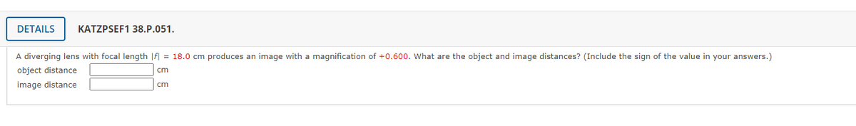 DETAILS
KATZPSEF1 38.P.051.
A diverging lens with focal length |f = 18.0 cm produces an image with a magnification of +0.600. What are the object and image distances? (Include the sign of the value in your answers.)
object distance
cm
image distance
cm

