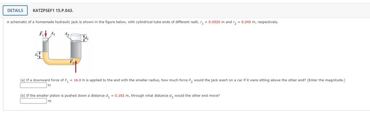 DETAILS
KATZPSEF1 15.P.043.
A schematic of a homemade hydraulic jack is shown in the figure below, with cylindrical tube ends of different radii, r, = 0.0520 m and r, = 0.240 m, respectively.
A2
(a) If a downward force of F, = 16.0 N is applied to the end with the smaller radius, how much force F, would the jack exert on a car if it were sitting above the other end? (Enter the magnitude.)
(b) If the smaller piston is pushed down a distance d, = 0.192 m, through what distance d, would the other end move?
m
