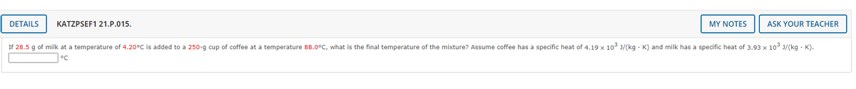 DETAILS
KATZPSEF1 21.P.015.
MY NOTES
ASK YOUR TEACHER
If 28.5 g of milk at a temperature of 4.20°C is added to a 250-g cup of coffee at a temperature 88.0°C, what is the final temperature of the mixture? Assume coffee has a specific heat of 4.19 x 10³ J/(kg · K) and milk has a specific heat of 3.93 x 10 J/(kg · K).
°C
