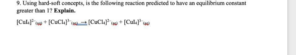 9. Using hard-soft concepts, is the following reaction predicted to have an equilibrium constant
greater than 1? Explain.
[Cul4] (a) + [CUC14]3 (a [CuCl4] (a) + [Cul4]* (a0)
