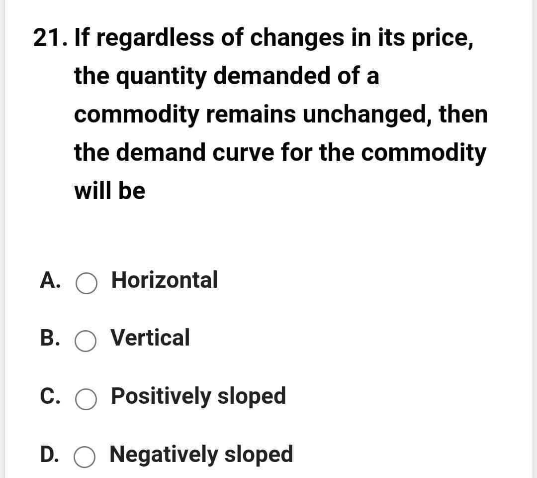 21. If regardless of changes in its price,
the quantity demanded of a
commodity remains unchanged, then
the demand curve for the commodity
will be
A. O Horizontal
B. O Vertical
C. O Positively sloped
D. O Negatively sloped
