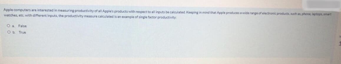 Apple computers are interested in measuring productivity of all Apple's products with respect to all inputs be calculated. Keeping in mind that Apple produces a wide range of electronic products, such as, phone, laptops, smart
watches, etc. with different inputs, the productivity measure calculated is an example of single factor productivity
O a False
Ob. True
