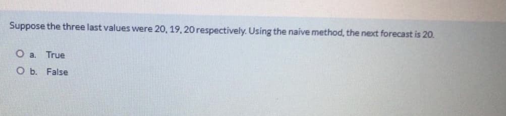 Suppose the three last values were 20, 19, 20 respectively. Using the naive method, the next forecast is 20.
O a. True
O b. False
