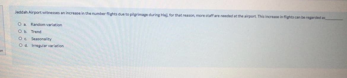 Jeddah Airport witnesses an increase in the number flights due to pilgrimage during Haji, for that reason, more staff are needed at the airport. This increase in flights can be regarded as
Random variation
O b. Trend
Oc Seasonality
O d. Irregular variation
