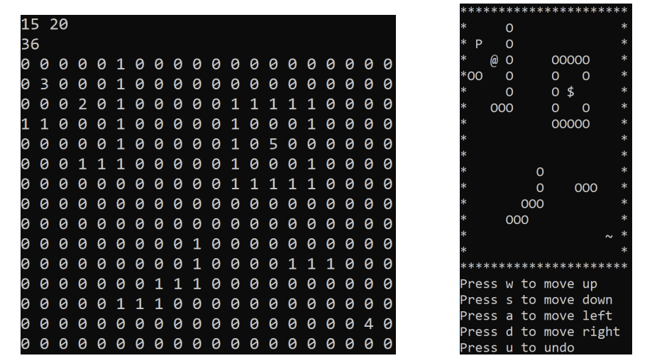 15 20
36
0000010
03 0 0 0 1 000 000
0002010
0 0 0 2 0 1 0 0 0 0 0 1 1 1 1 1 0 0 0 0
1100010
1 1 0 0 0 1 0 0 0 0 0 1 0 0 0 1 0 0 0 0
0000100010000
10000010
0 0 0 0 0 1 0 0 0 0 0 1 0 5 000000
000010500000
0001110
0 0 0 1 1 1 0 0 0 0 0 1 0 0 0 1 0 0 0 0
0000100010000
ооооооо 0 0 0 1 1 1 1 1 0 0 0 0
10000000
10000000
10000000
* P
0
*
@ O
00000
*00
0
0
0
*
0
0 $
*
000
0
0
*
00000
*
**
*
*
000
0
000
*
0
000
*
*
оооооооо 0 1 0 0 0 0 0 0
10000000
10000000
10000000
0
001000000000 0
оооооо 0 0 1 0 0 0 0 1 1 1 0 0 0
001000011100
0 0 0 0 0 0 0 1 1 1 0 0 0 0 0
111000000000
10000011
0 0 0 0 0 1 1 1 0 0 0 0 0 0 оооооо
100000000000 0
110000000 0000000000040
10000000
Press w to move up
Press s to move down
Press a to move left
Press d to move right
Press u to undo