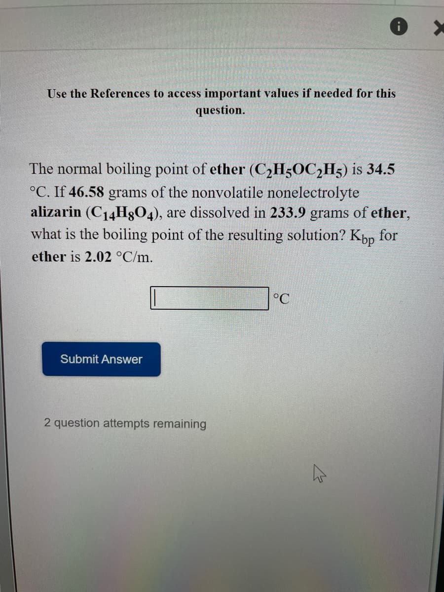 Use the References to access important values if needed for this
question.
The normal boiling point of ether (C2H5OC2H5) is 34.5
°C. If 46.58 grams of the nonvolatile nonelectrolyte
alizarin (C14H804), are dissolved in 233.9 grams of ether,
what is the boiling point of the resulting solution? Kpp for
ether is 2.02 °C/m.
°C
Submit Answer
2 question attempts remaining
