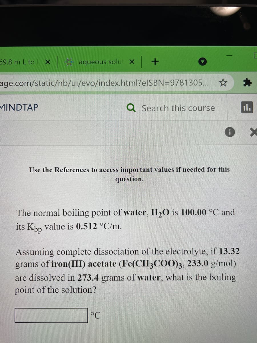 59.8 m L to lL X
aqueous solut x
age.com/static/nb/ui/evo/index.html?elSBN=9781305.. ☆
MINDTAP
Q Search this course
Il.
Use the References to access important values if needed for this
question.
The normal boiling point of water, H20 is 100.00 °C and
its Kpp value is 0.512 °C/m.
Assuming complete dissociation of the electrolyte, if 13.32
grams of iron(III) acetate (Fe(CH3COO)3, 233.0 g/mol)
are dissolved in 273.4 grams of water, what is the boiling
point of the solution?
°C
