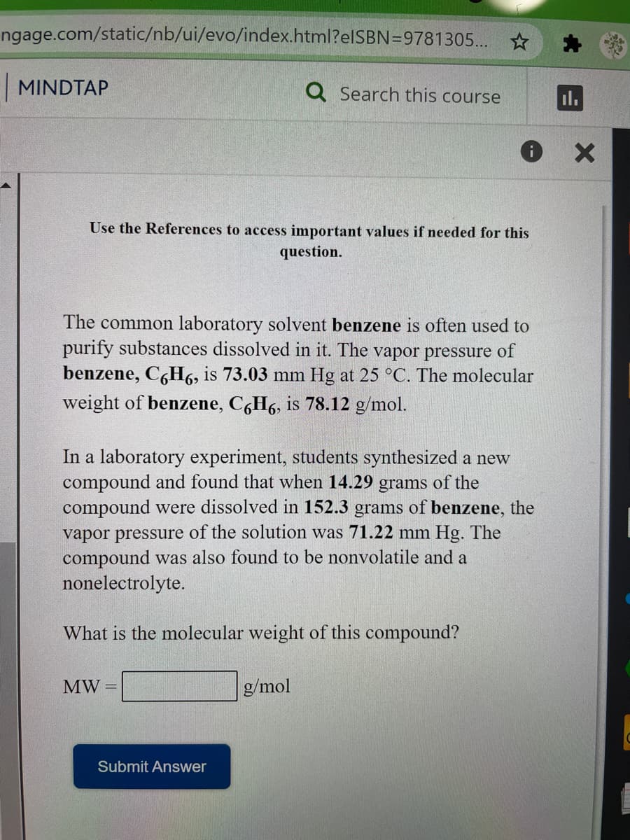 ngage.com/static/nb/ui/evo/index.html?elSBN=9781305... *
MINDTAP
Q Search this course
il.
Use the References to access important values if needed for this
question.
The common laboratory solvent benzene is often used to
purify substances dissolved in it. The vapor pressure of
benzene, C,H6, is 73.03 mm Hg at 25 °C. The molecular
weight of benzene, C6H6, is 78.12 g/mol.
In a laboratory experiment, students synthesized a new
compound and found that when 14.29 grams of the
compound were dissolved in 152.3 grams of benzene, the
vapor pressure of the solution was 71.22 mm Hg. The
compound was also found to be nonvolatile and a
nonelectrolyte.
What is the molecular weight of this compound?
MW
g/mol
Submit Answer
