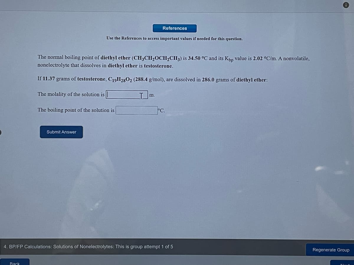 References
Use the References to access important values if needed for this question.
The normal boiling point of diethyl ether (CH3CH,OCH,CH3) is 34.50 °C and its Kpp value is 2.02 °C/m. A nonvolatile,
nonelectrolyte that dissolves in diethyl ether is testosterone.
If 11.37 grams of testosterone, C19H2802 (288.4 g/mol), are dissolved in 286.0 grams of diethyl ether:
The molality of the solution is
m.
The boiling point of the solution is
-c.
Submit Answer
4. BP/FP Calculations: Solutions of Nonelectrolytes: This is group attempt 1 of 5
Regenerate Group
Rack
