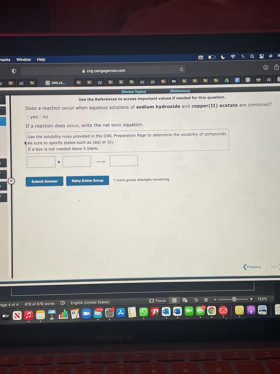 marks
Window
Help
e cvg.cengagenow.com
D.
Bb
Bb
Bb
OWLV2.
Bb
[Review Toplcs]
[References)
Use the References to access important values if needed for this question.
Does a reaction occur when aqueous solutions of sodium hydroxide and copper(II) acetate are combined?
OyesOno
If a reaction does occur, write the net ionic equation.
Use the solubility rules provided in the OWL Preparation Page to determine the solubility of compounds.
Be sure to specify states such as (ag) or (s).
If a box is not needed leave it blank.
+
Submit Answer
Retry Entire Group
7 more group attempts remaining
Previous
Next
133%
O Focus
878 of 878 words
* English (United States)
Page 4 of 4
653
16.400
W
étv SO
MacBook Air
CHE
