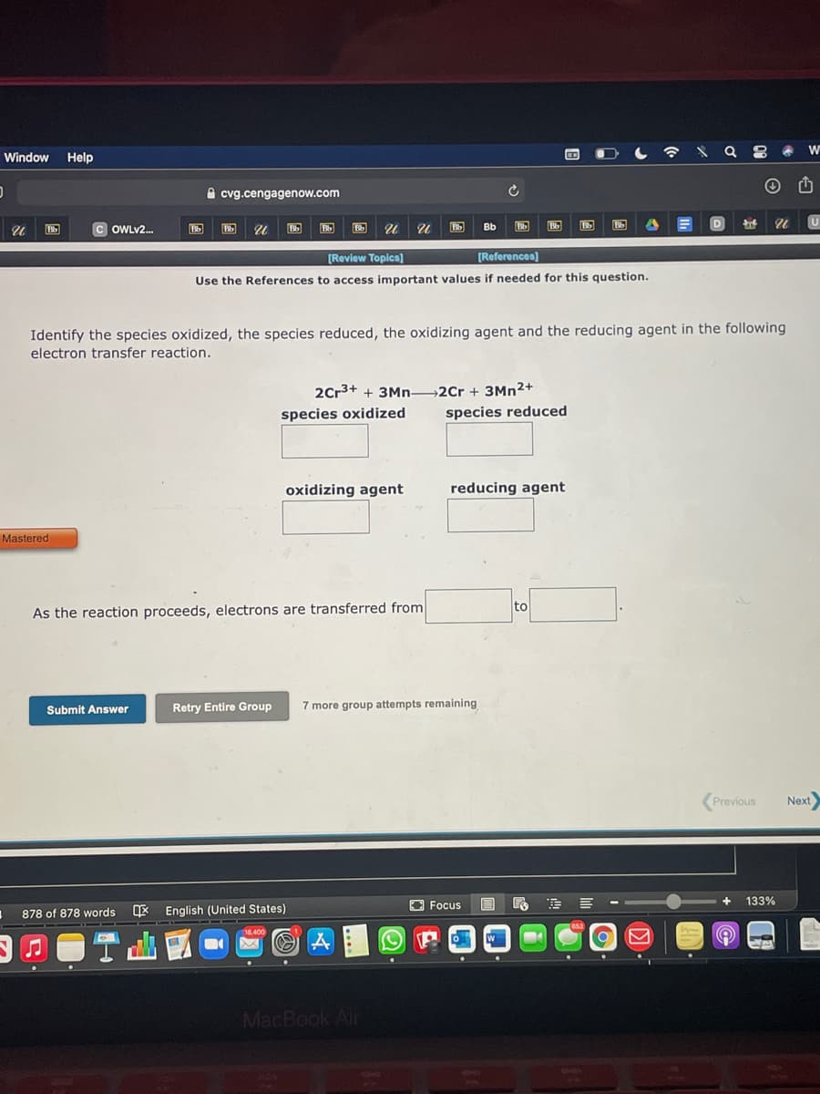 Window Help
A cvg.cengagenow.com
c OWLV2.
Bb
Bb
Bb
D
Bb
[Review Topics]
[References)
Use the References to access important values if needed for this question.
Identify the species oxidized, the species reduced, the oxidizing agent and the reducing agent in the following
electron transfer reaction.
2Cr3+ + 3Mn 2Cr + 3MN2+
species oxidized
species reduced
oxidizing agent
reducing agent
Mastered
to
As the reaction proceeds, electrons are transferred from
Retry Entire Group
7 more group attempts remaining
Submit Answer
Previous
Next
O Focus
133%
878 of 878 words
* English (United States)
10.400
MacBook Air
