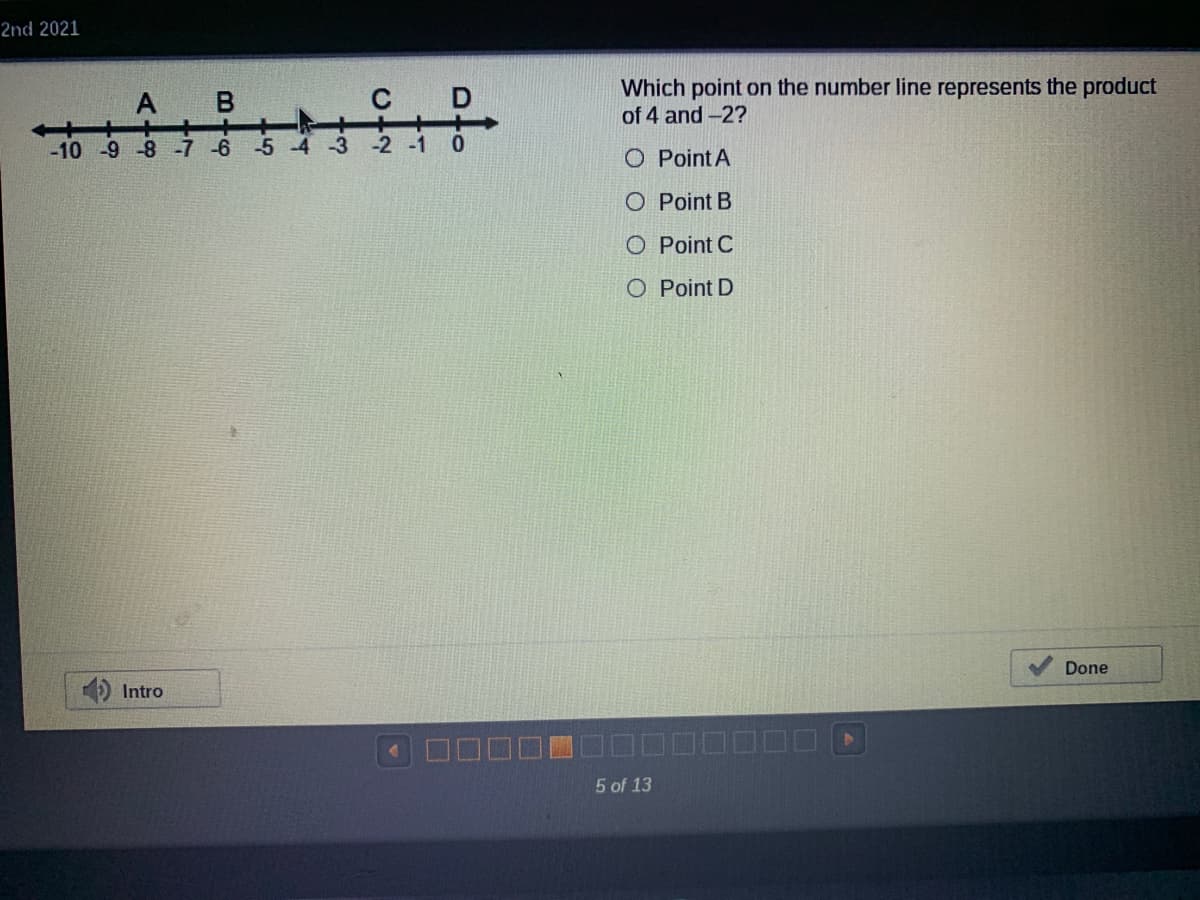 2nd 2021
नेईईेहै
C D
Which point on the number line represents the product
of 4 and -2?
A
-10 -9 -8 -7 -6
-5
-3
-2 -1
O Point A
O Point B
O Point C
O Point D
Done
Intro
5 of 13
