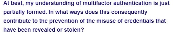 At best, my understanding of multifactor authentication is just
partially formed. In what ways does this consequently
contribute to the prevention of the misuse of credentials that
have been revealed or stolen?