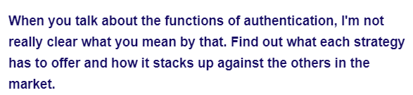 When you talk about the functions of authentication, I'm not
really clear what you mean by that. Find out what each strategy
has to offer and how it stacks up against the others in the
market.