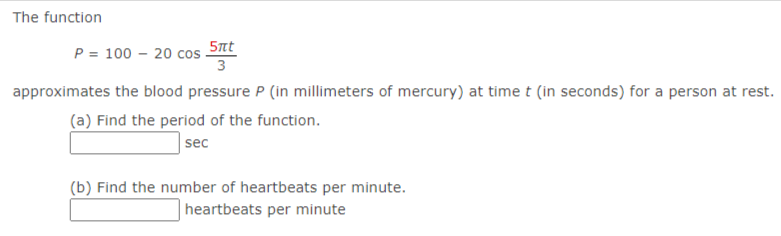 The function
5nt
P = 100 – 20 cos
3
approximates the blood pressure P (in millimeters of mercury) at timet (in seconds) for a person at rest.
(a) Find the period of the function.
sec
(b) Find the number of heartbeats per minute.
heartbeats per minute
