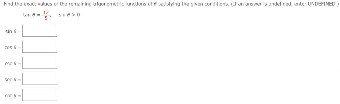 Find the exact values of the remaining trigonometric functions of 0 satisfying the given conditions. (If an answer is undefined, enter UNDEFINED.)
12
tan 0 = 4, sin e > 0
5
sin 8 =
cos e =
Csc e =
sec e =
cot e =
