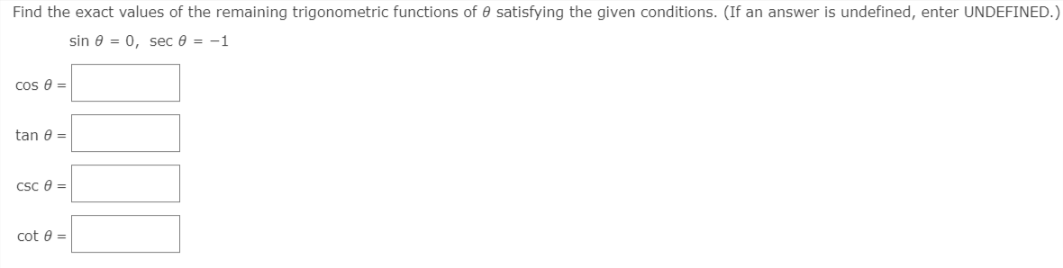 Find the exact values of the remaining trigonometric functions of 0 satisfying the given conditions. (If an answer is undefined, enter UNDEFINED.)
sin 0 = 0, sec 0 = -1
cos e =
tan e =
Csc e =
cot e =
