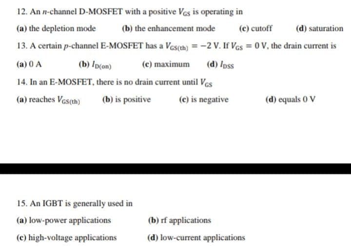 12. An n-channel D-MOSFET with a positive Ves is operating in
(a) the depletion mode
(b) the enhancement mode
(c) cutoff
(d) saturation
13. A certain p-channel E-MOSFET has a Ves(th) = -2 V. If Vas = 0 V, the drain current is
%3D
(a) 0 A
(b) Ip(on)
(c) maximum
(d) /pss
14. In an E-MOSFET, there is no drain current until Ves
(a) reaches Vcs(th)
(b) is positive
(c) is negative
(d) equals 0 V
15. An IGBT is generally used in
(a) low-power applications
(b) rf applications
(c) high-voltage applications
(d) low-current applications
