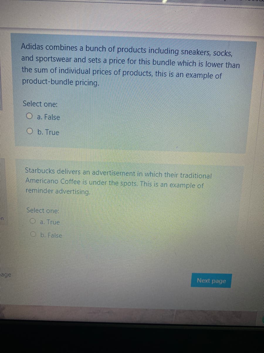 Adidas combines a bunch of products including sneakers, socks,
and sportswear and sets a price for this bundle which is lower than
the sum of individual prices of products, this is an example of
product-bundle pricing.
Select one:
O a. False
O b. True
Starbucks delivers an advertisement in which their traditional
Americano Coffee is under the spots, This is an example of
reminder advertising.
Select one:
O a. True
Ob. False
Next page
age

