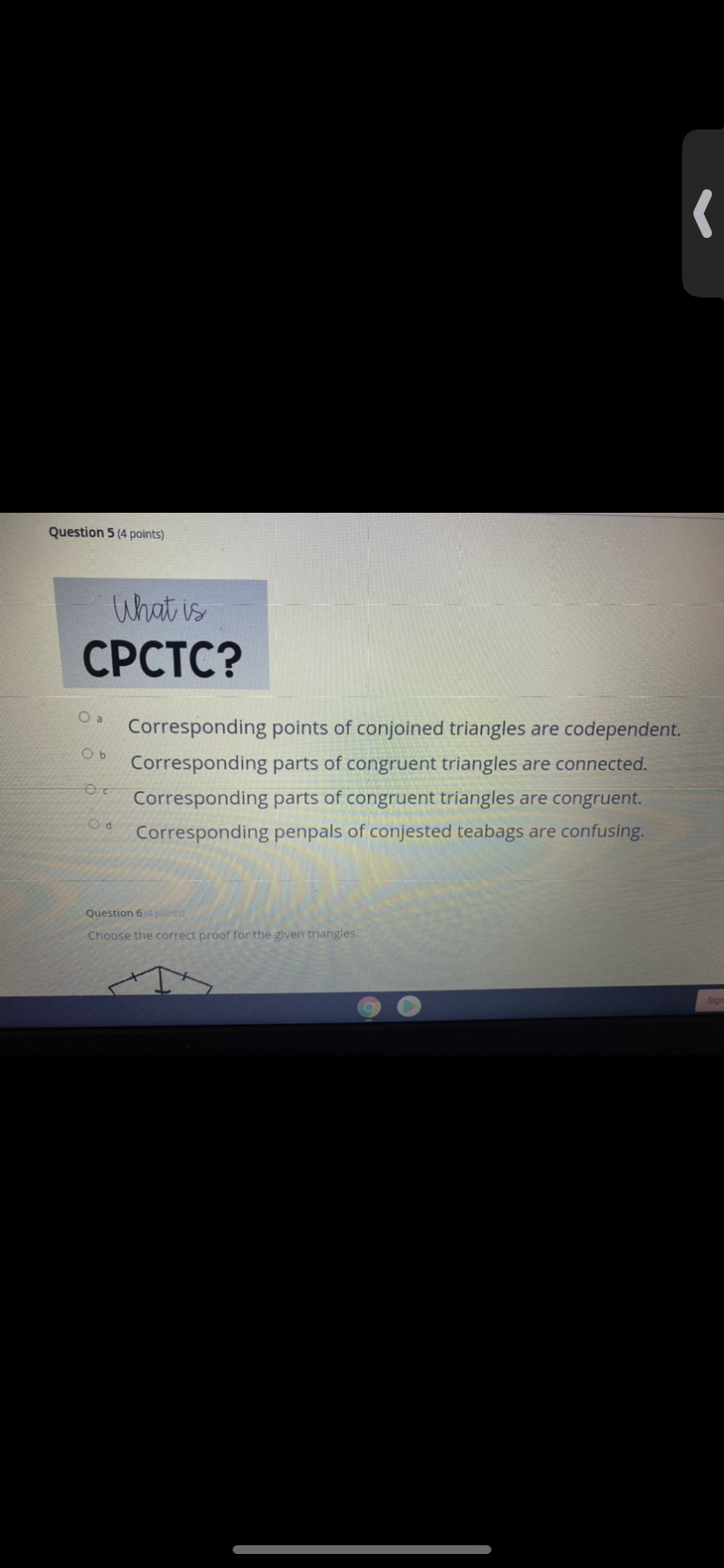 Question 5 (4 points)
What is
СРСТС?
Corresponding points of conjoined triangles are codependent.
Corresponding parts of congruent triangles are connected.
Corresponding parts of congruent triangles are congruent.
Corresponding penpals of conjested teabags are confusing.
Question 64 points
Choose the correct proof for the given triangles.
