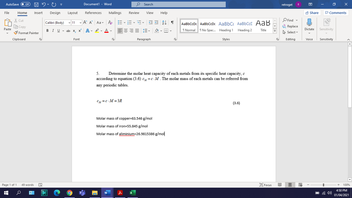 AutoSave
Off
Document1 - Word
P Search
O X
retroget
R
File
Home
Insert
Design
Layout
References
Mailings
Review
View
Help
E Share
P Comments
X Cut
O Find -
Calibri (Body) - 11 - A^ A Aa - A
AaBbCcDc AaBbCcDc AaBbC AaBbCcC AaB
I No Spac. Heading 1
B Copy
Replace
Paste
BIU v ab x, x A - ev A v
1 Normal
Heading 2
Dictate
Sensitivity
Title
S Format Painter
A Select
Clipboard
Font
Paragraph
Styles
Editing
Voice
Sensitivity
5.
Determine the molar heat capacity of each metals from its specific heat capacity, c
according to equation (3.6) c =c- M. The molar mass of each metals can be referred from
any periodic tables.
CM =c - M = 3R
(3.6)
Molar mass of copper=63.546 g/mol
Molar mass of iron=55.845 g/mol
Molar mass of aliminium=26.9815386 g/mol
Page 1 of 1
D Focus
100%
49 words
4:50 PM
01/04/2021
