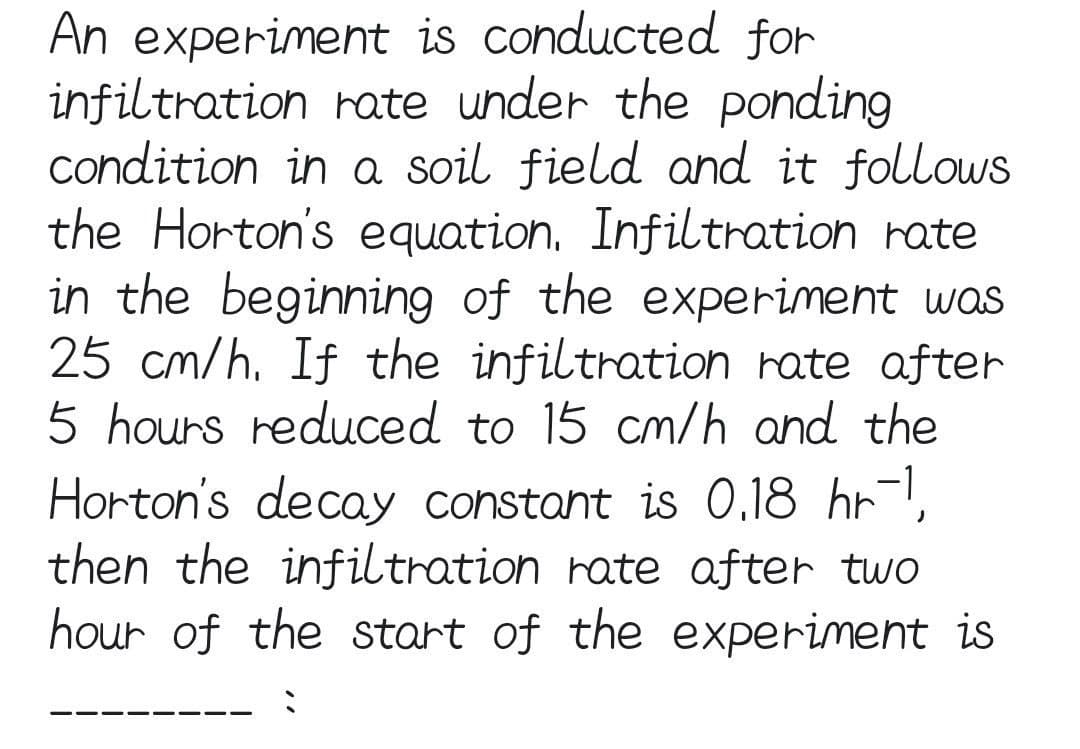 An experiment is conducted for
infiltration rate under the ponding
condition in a soil field and it follows
the Horton's equation, Infiltration rate
in the beginning of the experiment was
25 cm/h. If the infiltration rate after
5 hours reduced to 15 cm/h and the
Horton's decay constant is 0.18 hrl,
then the infiltration rate after two
hour of the start of the experiment is
