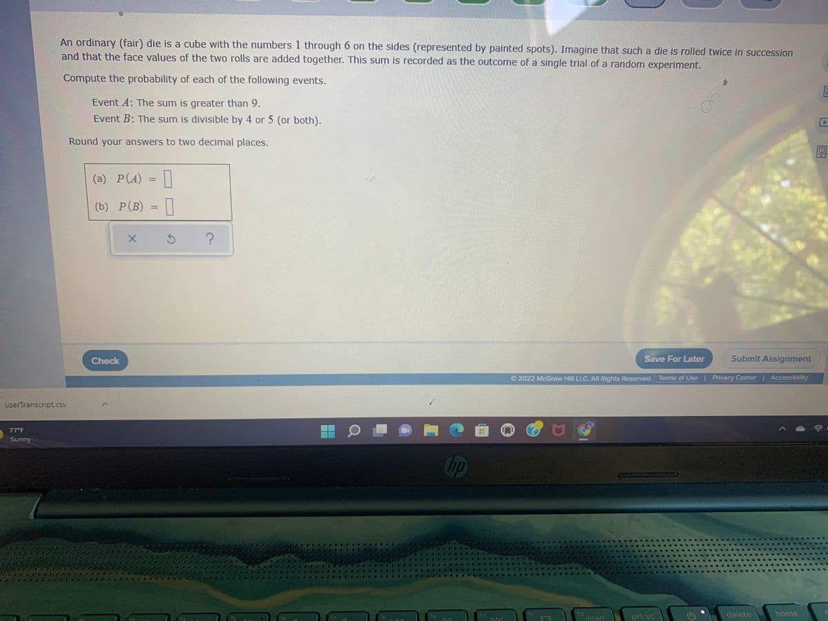 An ordinary (fair) die is a cube with the numbers 1 through 6 on the sides (represented by painted spots). Imagine that such a die is rolled twice in succession
and that the face values of the two rolls are added together. This sum is recorded as the outcome of a single trial of a random experiment.
Compute the probability of each of the following events.
Event A: The sum is greater than 9.
Event B: The sum is divisible by 4 or 5 (or both).
Round your answers to two decimal places.
(a) P(A) =||
(b) Р(В) - |
%3D
Check
Save For Later
Submit Assignment
O 2022 McGraw Hill LLC. All Rights Reserved. Terms of Use | Privacy Center Accessibility
userTranscript.csv
77 F
Sunny
hp
f8.
fio
12
insert
delete
home
16
17
fg
prt sc
