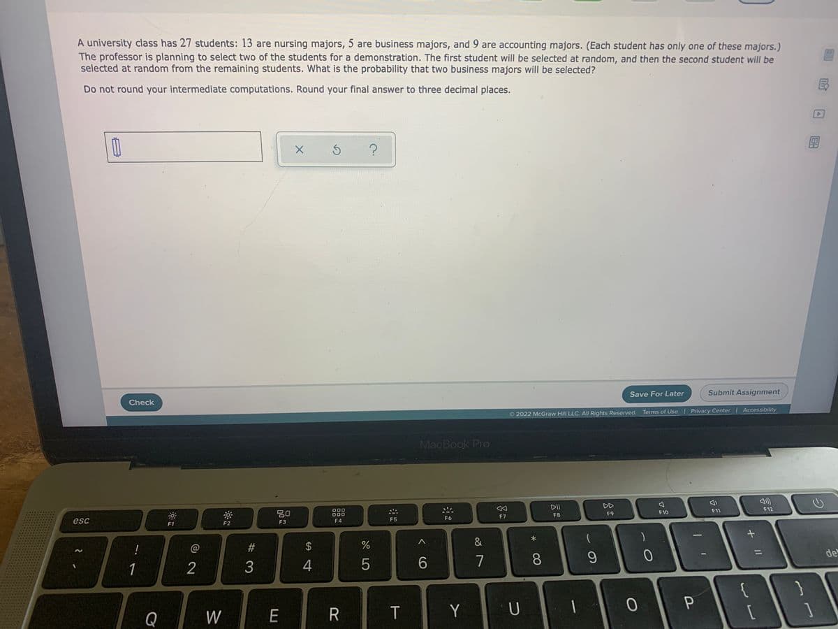 A university class has 27 students: 13 are nursing majors, 5 are business majors, and 9 are accounting majors. (Each student has only one of these majors.)
The professor is planning to select two of the students for a demonstration. The first student will be selected at random, and then the second student will be
selected at random from the remaining students. What is the probability that two business majors wilIl be selected?
Do not round your intermediate computations. Round your final answer to three decimal places.
民
Check
Save For Later
Submit Assignment
O 2022 McGraw Hill LLC. All Rights Reserved.
Terms of Use l Privacy Center Accessibility
MacBook Pro
000
000
DII
DD
esc
F11
F12
F1
F2
F3
F4
F5
F6
F7
F8
F9
F10
23
&
(
1
2
3
5
7
8
de
}
{
[
Q
W
E
R
T.
U
+ I/
%24
