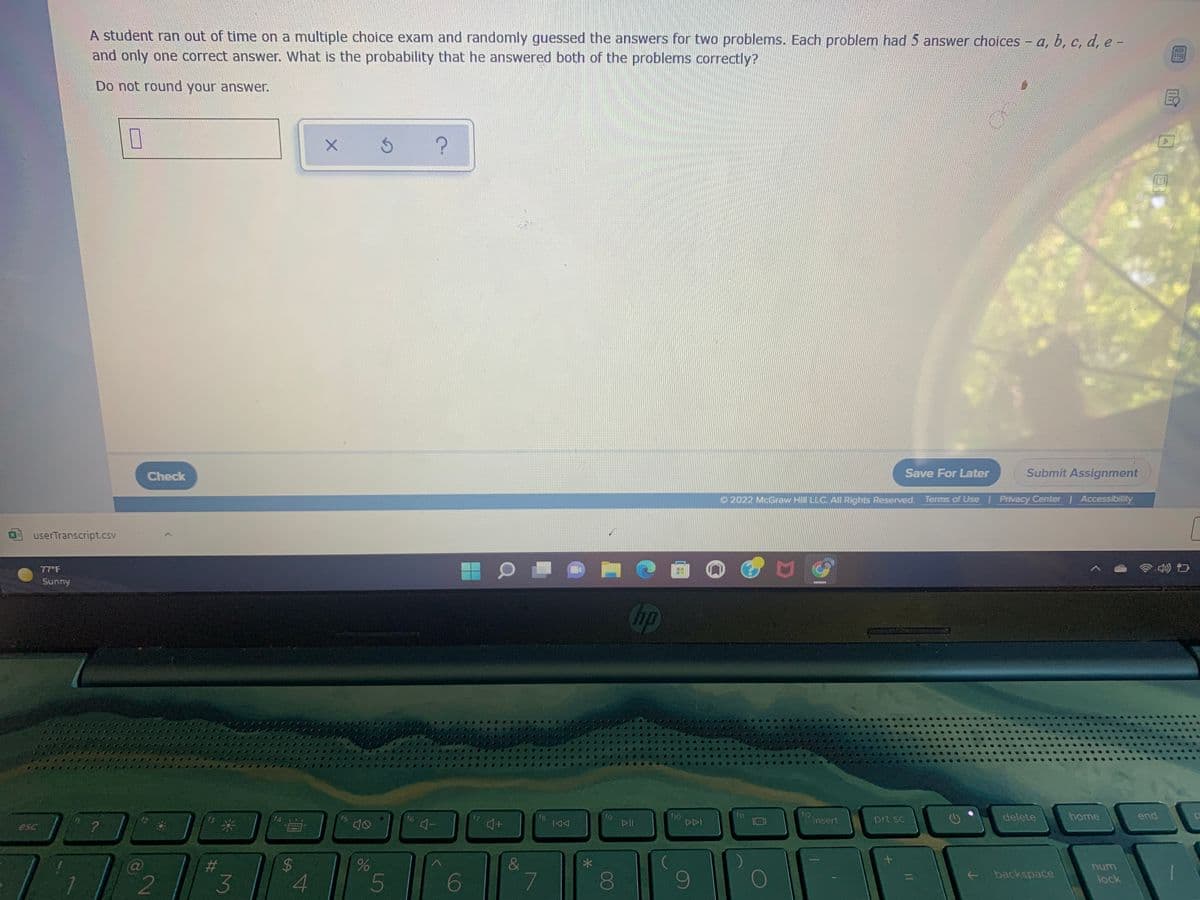 A student ran out of time on a multiple choice exam and randomly guessed the answers for two problems. Each problem had 5 answer choices - a, b, c, d, e -
and only one correct answer. What is the probability that he answered both of the problems correctly?
Do not round your answer.
Check
Save For Later
Submit Assignment
O 2022 McGraw Hill LLC. All Rights Reserved. Terms of Use I Privacy Center Accessibility
userTranscript.csv
77 F
Sunny
Chp
f12
insert
end
f9
DII
fil
delete
home
f8
DDI
prt sc
esc
?
num
backspace
3.
4.
5
6
lock
%24
