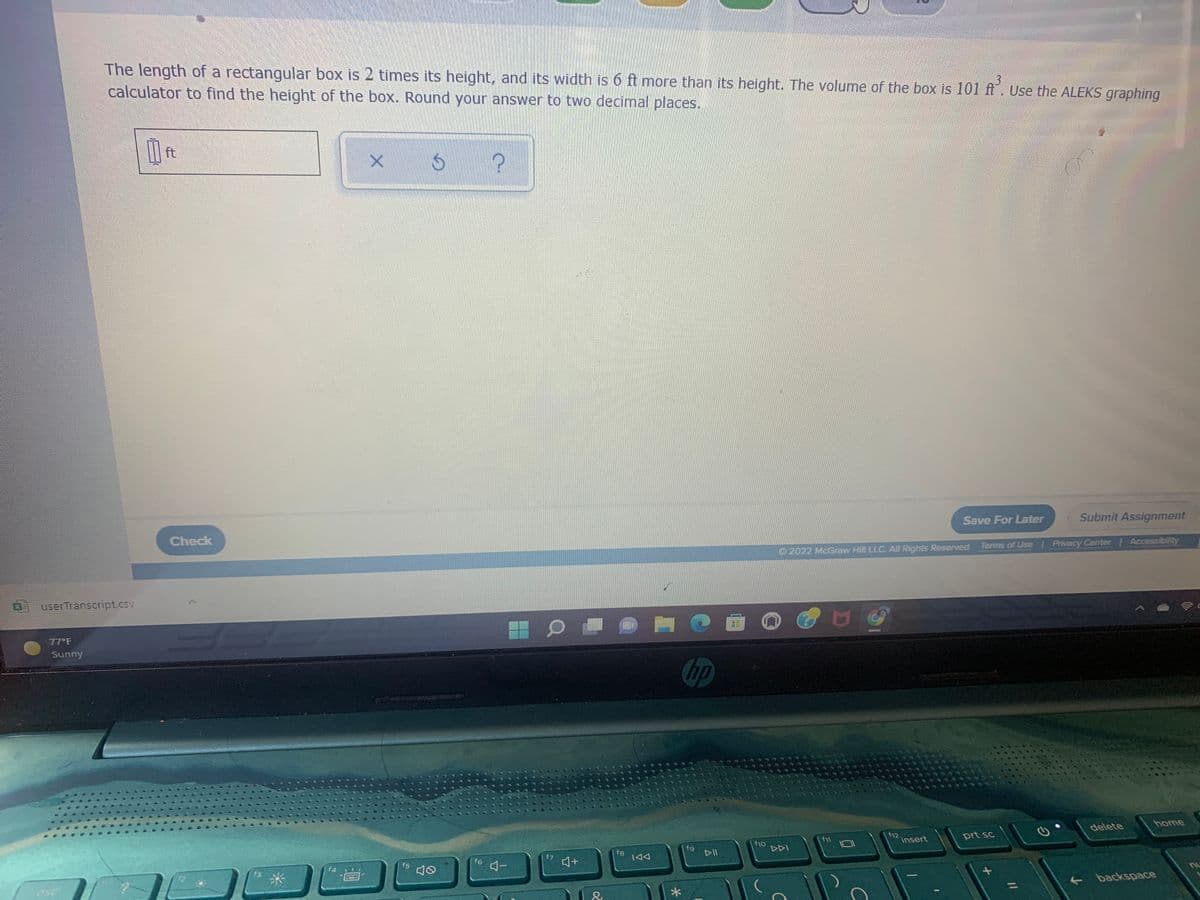 The length of a rectangular box is 2 times its height, and its width is 6 ft more than its height. The volume of the box is 101 ft. Use the ALEKS graphing
calculator to find the height of the box. Round your answer to two decimal places.
ft
Save For Later
Submit Assignment
Check
2022 McGraw Hill LLC. All Rights Reserved. Terms of Use Privacy Center Accessibility
userTranscript.csv
77 F
Sunny
Chp
home
delete
f12,
insert
prt sc
f11
f9
DII
f10
DDI
f8
144
f6
コー
f7
+
f5
f3
backspace
esc
*
