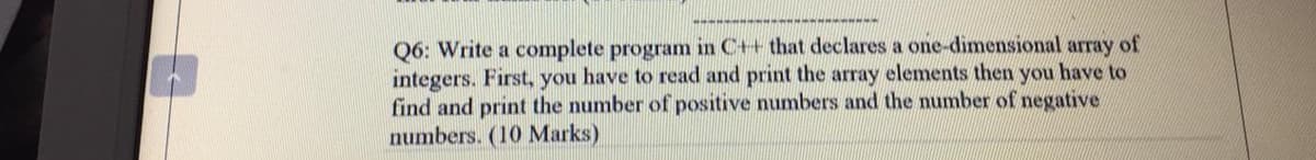 Q6: Write a complete program in C++ that declares a one-dimensional array of
integers. First, you have to read and print the array elements then you have to
find and print the number of positive numbers and the number of negative
numbers. (10 Marks)
