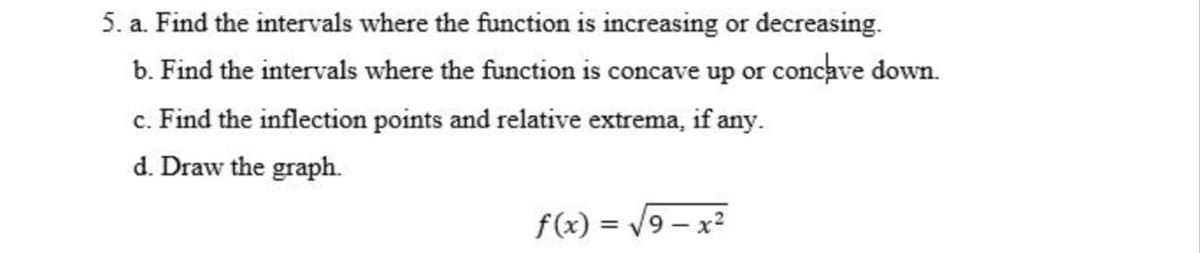 5. a. Find the intervals where the function is increasing or decreasing.
b. Find the intervals where the function is concave up or concave down.
c. Find the inflection points and relative extrema, if any.
d. Draw the graph.
f(x) = /9 – x2
