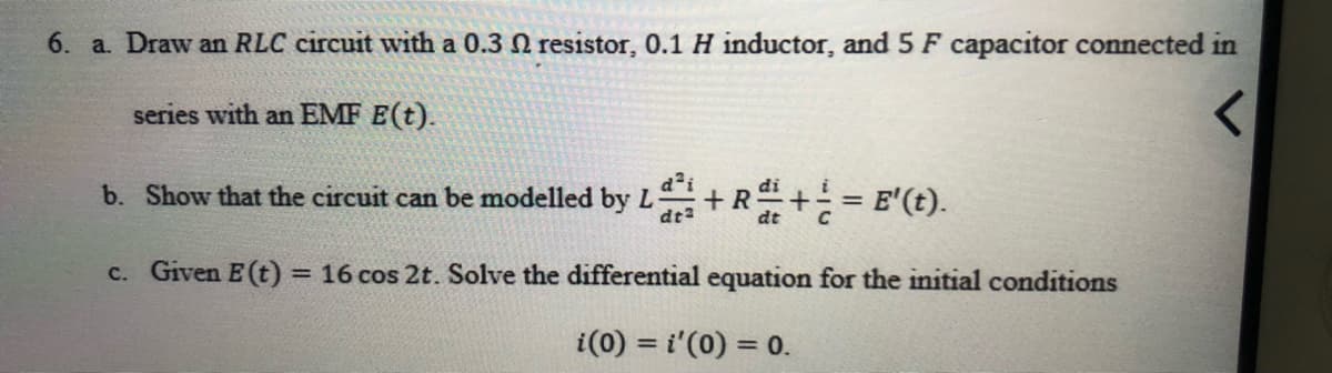 6. a. Draw an RLC circuit with a 0.3 N resistor, 0.1 H inductor, and 5 F capacitor connected in
series with an EMF E(t).
d i
b. Show that the circuit can be modelled by L
dt
+R+= E'(t).
di
c. Given E(t)
= 16 cos 2t. Solve the differential equation for the initial conditions
i(0) = i'(0) = 0.
