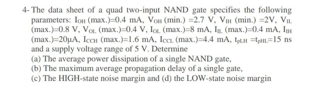 4- The data sheet of a quad two-input NAND gate specifies the following
parameters: IoH (max.)=0.4 mA, VOH (min.) =2.7 V, VIH (min.) =2V, VIL
(max.)=0.8 V, VOL (max.)=0.4 V, IOL (max.)=8 mA, IL (max.)=0.4 mA, IH
(max.)=20µA, ICCH (max.)=1.6 mA, ICCL (max.)=4.4 mA, tpLH =tpHL=15 ns
and a supply voltage range of 5 V. Determine
(a) The average power dissipation of a single NAND gate,
(b) The maximum average propagation delay of a single gate,
(c) The HIGH-state noise margin and (d) the LOW-state noise margin
