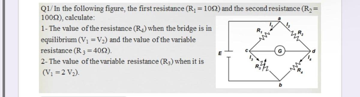 Q1/ In the following figure, the first resistance (R1 = 102) and the second resistance (R2 =
1002), calculate:
1- The value of the resistance (R4) when the bridge is in
equilibrium (V1 =V2) and the value of the variable
resistance (R3 = 402).
2- The value of the variable resistance (R3) when it is
R,
R2
G
E
(Vi =2 V2).
