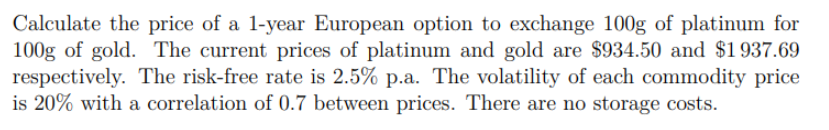 Calculate the price of a 1-year European option to exchange 100g of platinum for
100g of gold. The current prices of platinum and gold are $934.50 and $1937.69
respectively. The risk-free rate is 2.5% p.a. The volatility of each commodity price
is 20% with a correlation of 0.7 between prices. There are no storage costs.