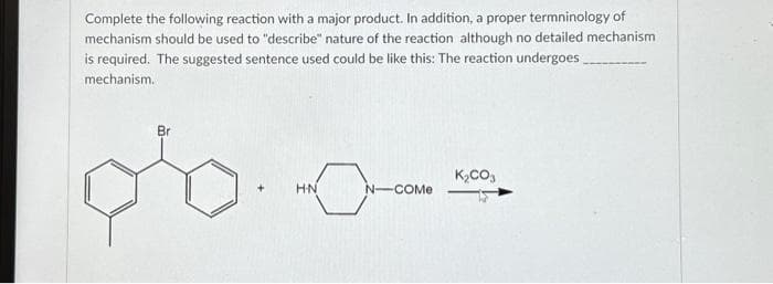 Complete the following reaction with a major product. In addition, a proper termninology of
mechanism should be used to "describe" nature of the reaction although no detailed mechanism
is required. The suggested sentence used could be like this: The reaction undergoes_
mechanism.
Br
+
H.N
N-COMe
K₂CO3