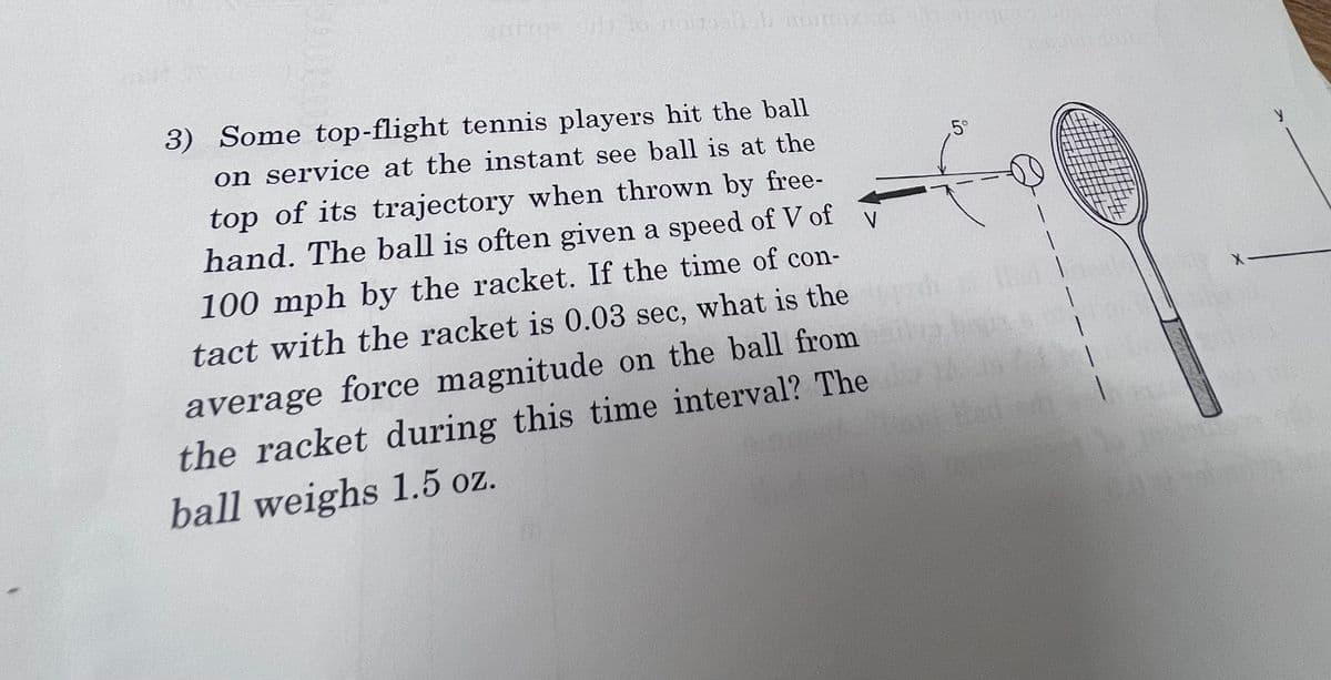 2002 and to raidosish mun
V
3) Some top-flight tennis players hit the ball
on service at the instant see ball is at the
top of its trajectory when thrown by free-
hand. The ball is often given a speed of V of
100 mph by the racket. If the time of con-
tact with the racket is 0.03 sec, what is the
average force magnitude on the ball from
the racket during this time interval? The
ball weighs 1.5 oz.
5°
1
Med 1
0.00