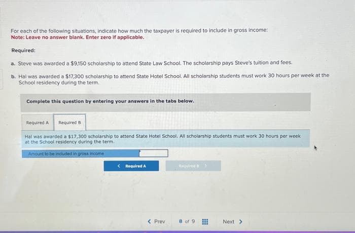 For each of the following situations, indicate how much the taxpayer is required to include in gross income:
Note: Leave no answer blank. Enter zero if applicable.
Required:
a. Steve was awarded a $9,150 scholarship to attend State Law School. The scholarship pays Steve's tuition and fees.
b. Hal was awarded a $17,300 scholarship to attend State Hotel School. All scholarship students must work 30 hours per week at the
School residency during the term.
Complete this question by entering your answers in the tabs below.
Required A Required B
Hal was awarded a $17,300 scholarship to attend State Hotel School. All scholarship students must work 30 hours per week
at the School residency during the term..
Amount to be included in gross income
< Required A
< Prev
Neuired 3
8 of 9
#
Next >