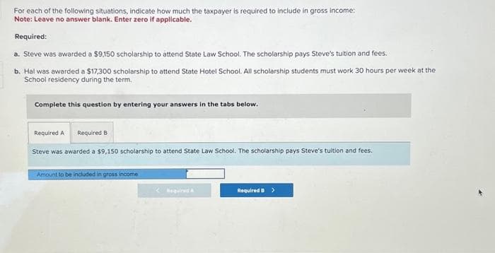 For each of the following situations, indicate how much the taxpayer is required to include in gross income:
Note: Leave no answer blank. Enter zero if applicable.
Required:
a. Steve was awarded a $9,150 scholarship to attend State Law School. The scholarship pays Steve's tuition and fees.
b. Hal was awarded a $17,300 scholarship to attend State Hotel School. All scholarship students must work 30 hours per week at the
School residency during the term.
Complete this question by entering your answers in the tabs below.
Required A Required B
Steve was awarded a $9,150 scholarship to attend State Law School. The scholarship pays Steve's tuition and fees.
Amount to be included in gross income
Required B >