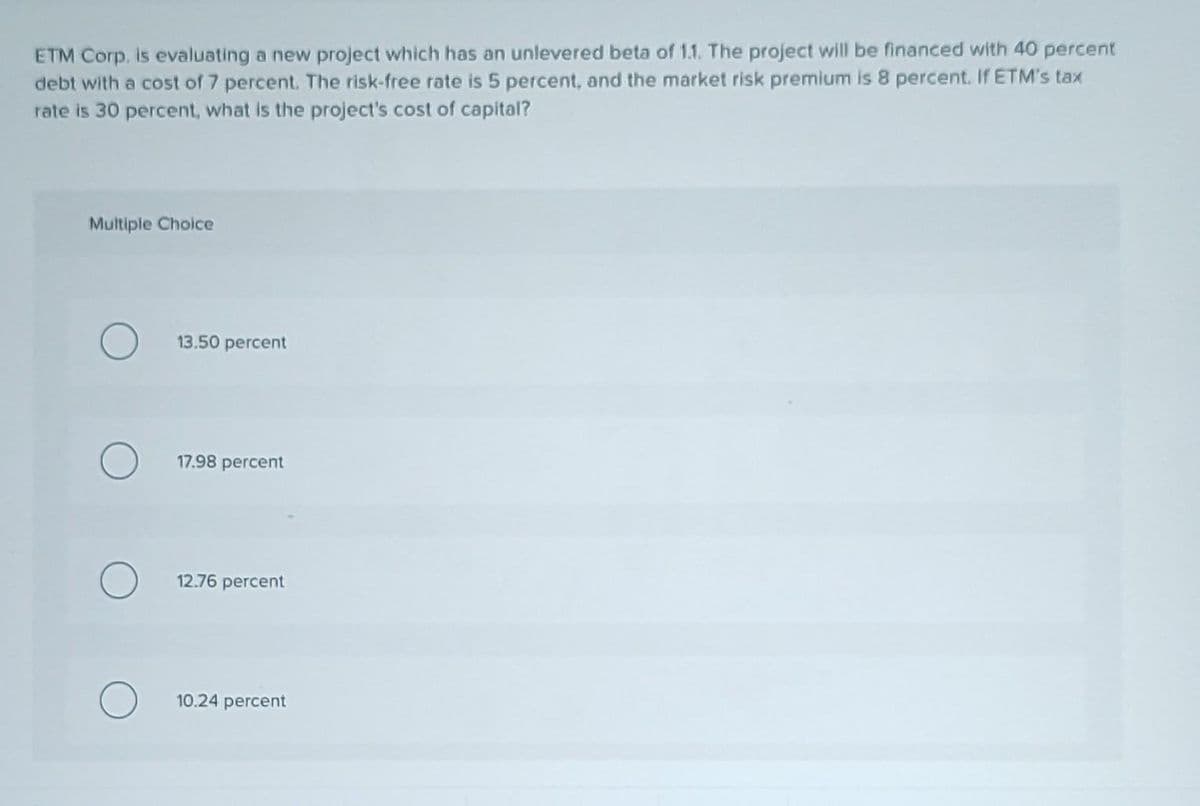 ETM Corp. is evaluating a new project which has an unlevered beta of 1.1. The project will be financed with 40 percent
debt with a cost of 7 percent. The risk-free rate is 5 percent, and the market risk premium is 8 percent. If ETM's tax
rate is 30 percent, what is the project's cost of capital?
Multiple Choice
13.50 percent
17.98 percent
12.76 percent
10.24 percent