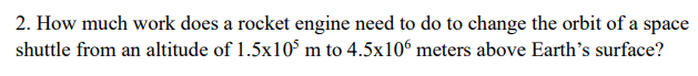 2. How much work does a rocket engine need to do to change the orbit of a space
shuttle from an altitude of 1.5x105 m to 4.5x106 meters above Earth's surface?