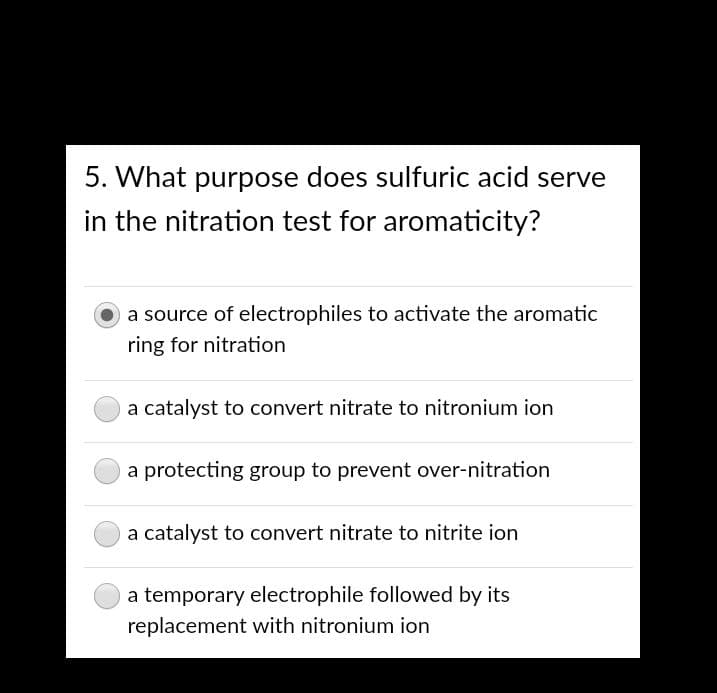 5. What purpose does sulfuric acid serve
in the nitration test for aromaticity?
a source of electrophiles to activate the aromatic
ring for nitration
a catalyst to convert nitrate to nitronium ion
a protecting group to prevent over-nitration
a catalyst to convert nitrate to nitrite ion
a temporary electrophile followed by its
replacement with nitronium ion
