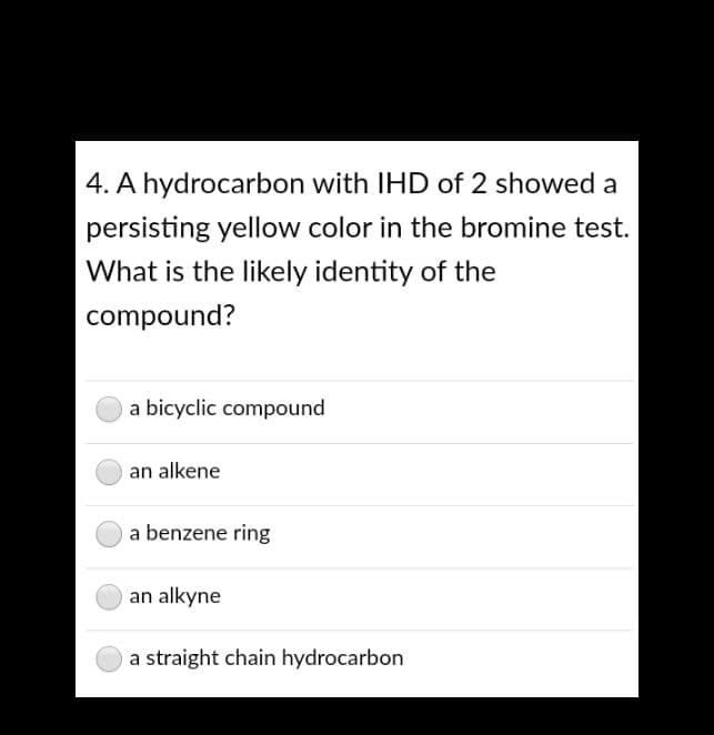 4. A hydrocarbon with IHD of 2 showed a
persisting yellow color in the bromine test.
What is the likely identity of the
compound?
a bicyclic compound
an alkene
a benzene ring
an alkyne
a straight chain hydrocarbon
