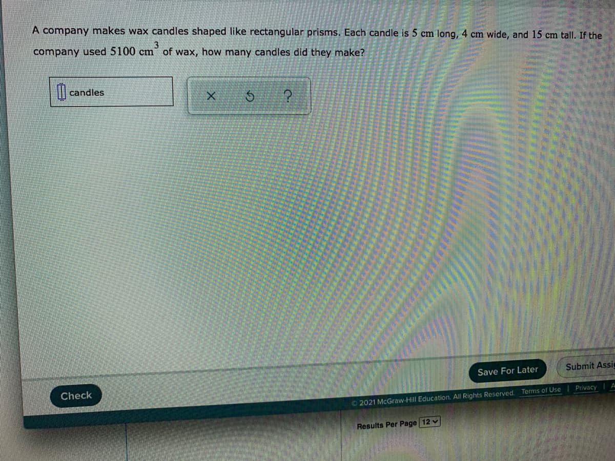 A company makes wax candles shaped like rectangular prisms. Each candle is 5 cm long, 4 cm wide, and 15 cm tall. If the
company used 5100 cm of wax, how many candles did they make?
candles
Save For Later
Submit Assie
Check
Privacy
O2021 McGraw-Hill Education. All Rights Reserved. Terms of Use
Results Per Page 12 v
