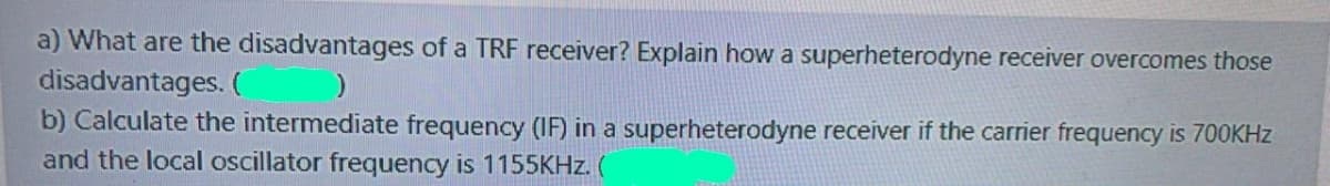 a) What are the disadvantages of a TRF receiver? Explain how a superheterodyne receiver overcomes those
disadvantages. (
b) Calculate the intermediate frequency (IF) in a superheterodyne receiver if the carrier frequency is 700KHZ
and the local oscillator frequency is 1155KHZ. (
