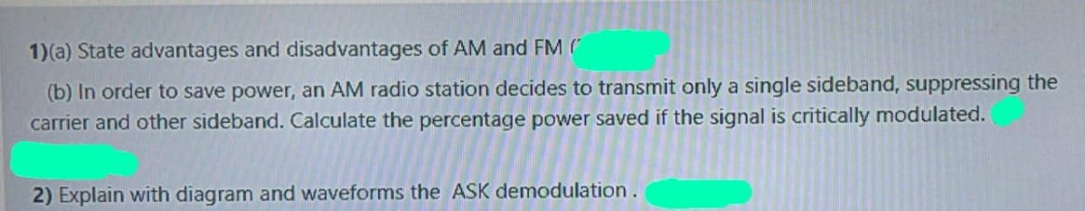 1)(a) State advantages and disadvantages of AM and FM (
(b) In order to save power, an AM radio station decides to transmit only a single sideband, suppressing the
carrier and other sideband. Calculate the percentage power saved if the signal is critically modulated.
2) Explain with diagram and waveforms the ASK demodulation.
